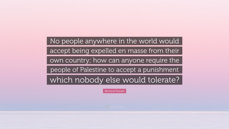 Bertrand Russell Quote: “No people anywhere in the world would accept being expelled en masse from their own country; how can anyone require the people of Palestine to accept a punishment which nobody else would tolerate?”