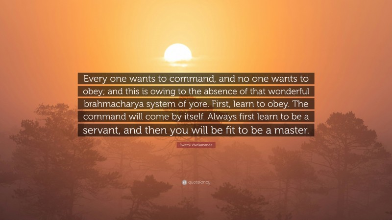 Swami Vivekananda Quote: “Every one wants to command, and no one wants to obey; and this is owing to the absence of that wonderful brahmacharya system of yore. First, learn to obey. The command will come by itself. Always first learn to be a servant, and then you will be fit to be a master.”