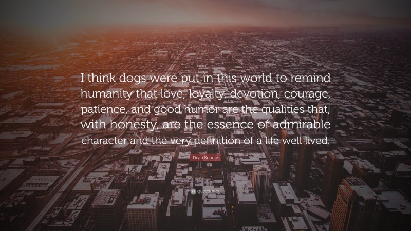 Dean Koontz Quote: “I think dogs were put in this world to remind humanity that love, loyalty, devotion, courage, patience, and good humor are the qualities that, with honesty, are the essence of admirable character and the very definition of a life well lived.”