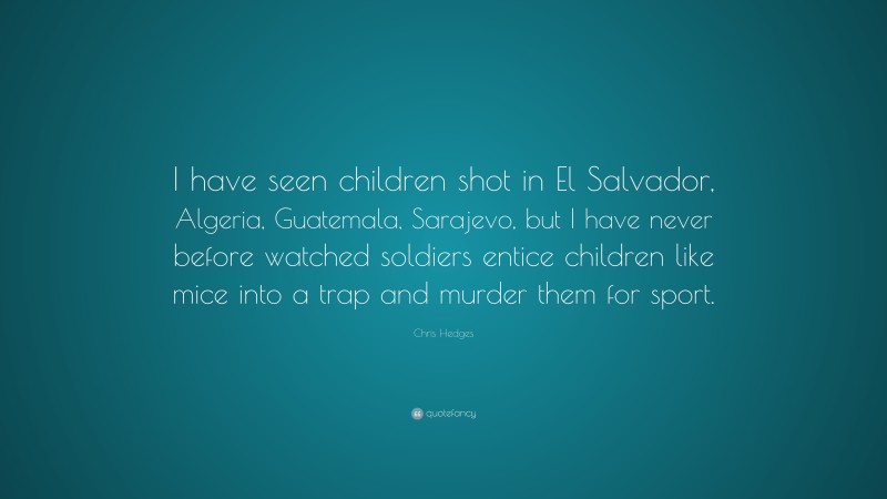 Chris Hedges Quote: “I have seen children shot in El Salvador, Algeria, Guatemala, Sarajevo, but I have never before watched soldiers entice children like mice into a trap and murder them for sport.”
