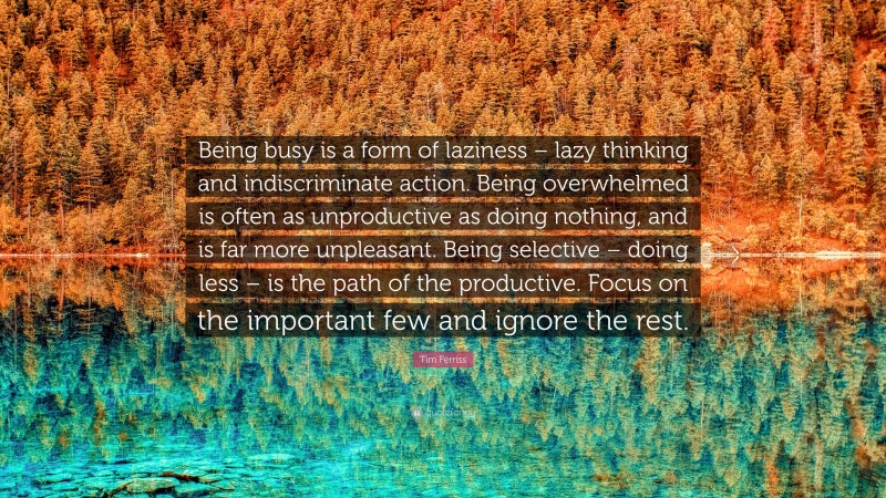 Tim Ferriss Quote: “Being busy is a form of laziness – lazy thinking and indiscriminate action. Being overwhelmed is often as unproductive as doing nothing, and is far more unpleasant. Being selective – doing less – is the path of the productive. Focus on the important few and ignore the rest.”