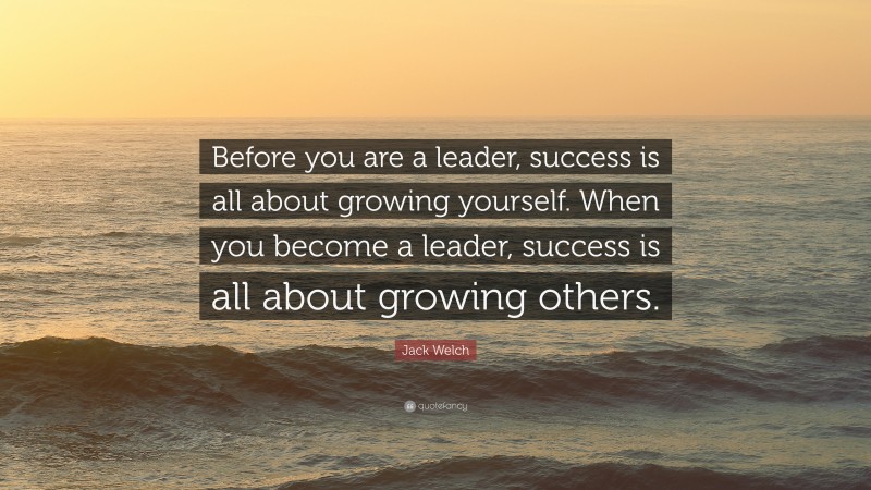 Jack Welch Quote: “Before you are a leader, success is all about growing yourself. When you become a leader, success is all about growing others.”