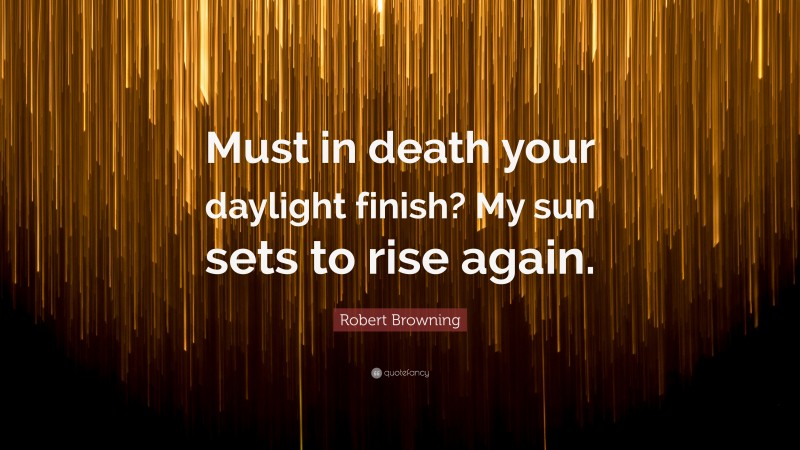 Robert Browning Quote: “Must in death your daylight finish? My sun sets to rise again.”