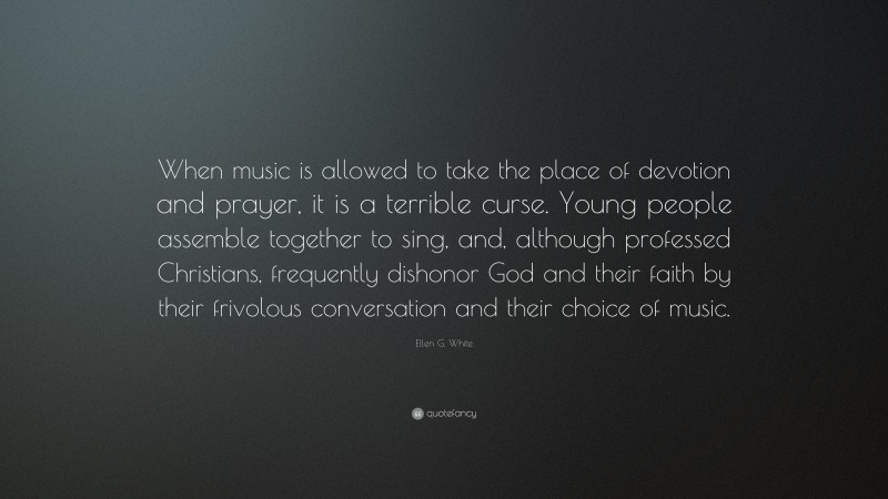 Ellen G. White Quote: “When music is allowed to take the place of devotion and prayer, it is a terrible curse. Young people assemble together to sing, and, although professed Christians, frequently dishonor God and their faith by their frivolous conversation and their choice of music.”
