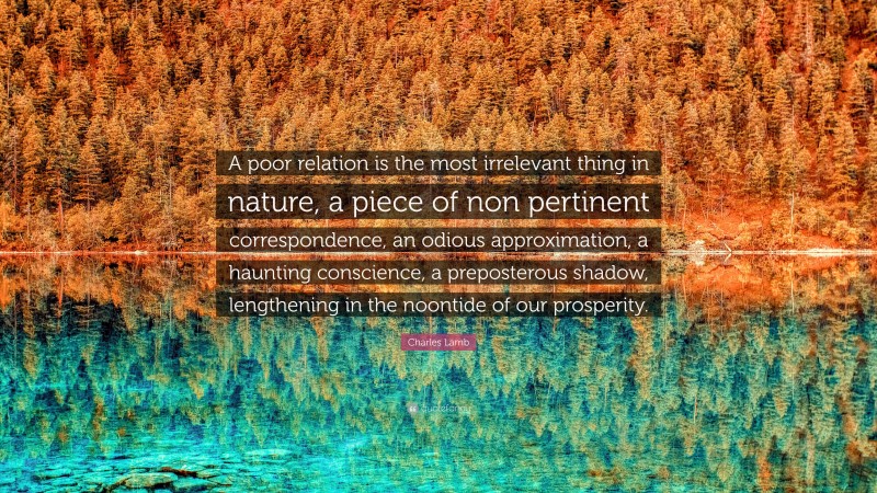 Charles Lamb Quote: “A poor relation is the most irrelevant thing in nature, a piece of non pertinent correspondence, an odious approximation, a haunting conscience, a preposterous shadow, lengthening in the noontide of our prosperity.”