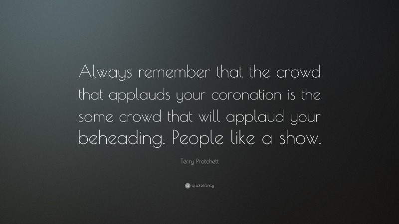 Terry Pratchett Quote: “Always remember that the crowd that applauds your coronation is the same crowd that will applaud your beheading. People like a show.”