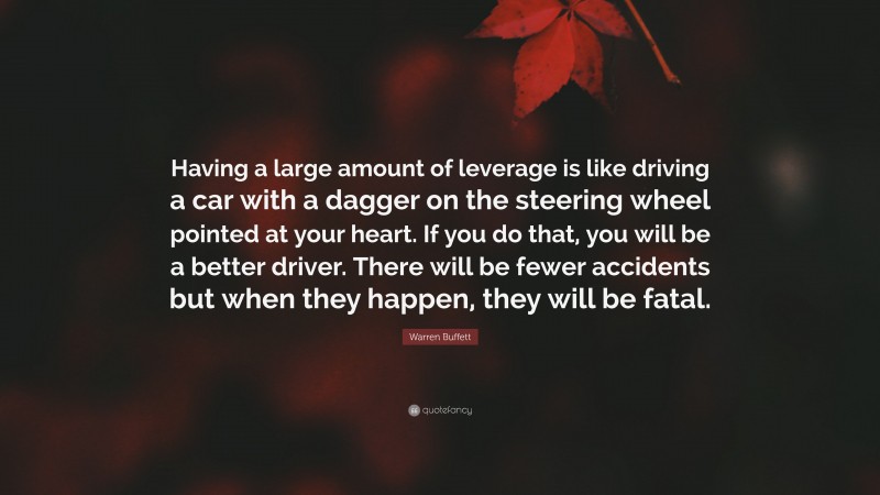 Warren Buffett Quote: “Having a large amount of leverage is like driving a car with a dagger on the steering wheel pointed at your heart. If you do that, you will be a better driver. There will be fewer accidents but when they happen, they will be fatal.”