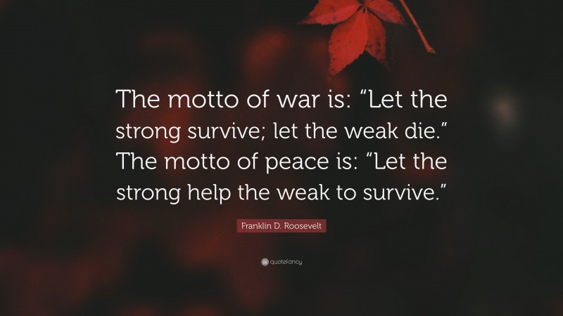 Franklin D. Roosevelt Quote: “The motto of war is: “Let the strong survive; let the weak die.” The motto of peace is: “Let the strong help the weak to survive.””