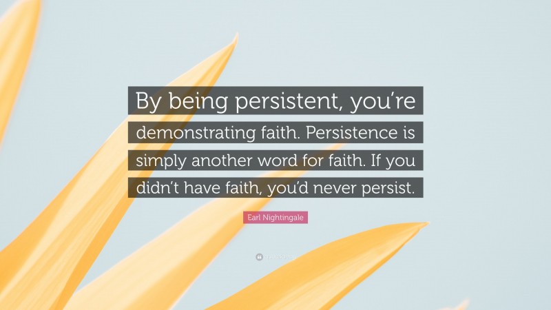 Earl Nightingale Quote: “By being persistent, you’re demonstrating faith. Persistence is simply another word for faith. If you didn’t have faith, you’d never persist.”