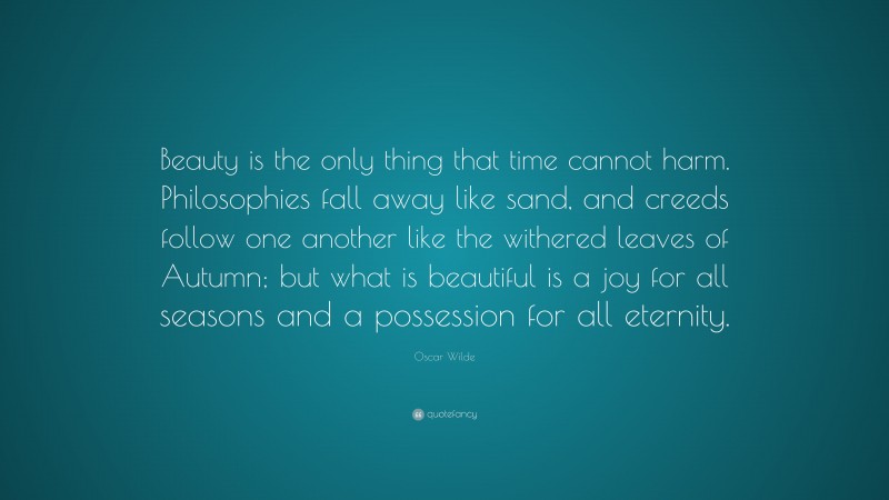 Oscar Wilde Quote: “Beauty is the only thing that time cannot harm. Philosophies fall away like sand, and creeds follow one another like the withered leaves of Autumn; but what is beautiful is a joy for all seasons and a possession for all eternity.”