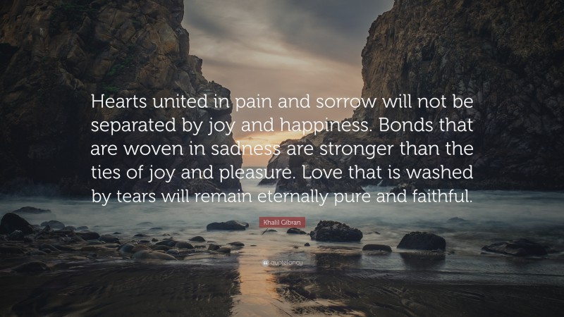 Khalil Gibran Quote: “Hearts united in pain and sorrow will not be separated by joy and happiness. Bonds that are woven in sadness are stronger than the ties of joy and pleasure. Love that is washed by tears will remain eternally pure and faithful.”