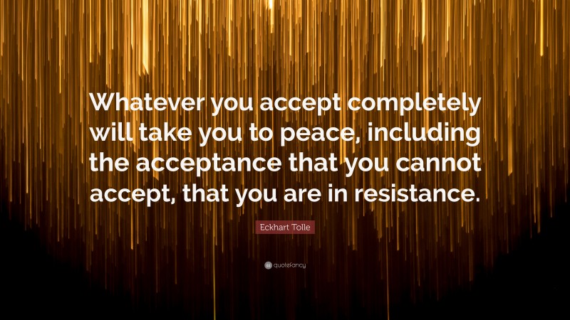 Eckhart Tolle Quote: “Whatever you accept completely will take you to peace, including the acceptance that you cannot accept, that you are in resistance.”
