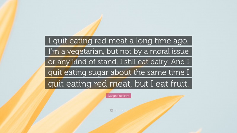 Dwight Yoakam Quote: “I quit eating red meat a long time ago. I’m a vegetarian, but not by a moral issue or any kind of stand. I still eat dairy. And I quit eating sugar about the same time I quit eating red meat, but I eat fruit.”