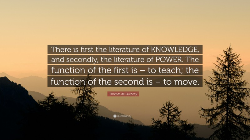 Thomas de Quincey Quote: “There is first the literature of KNOWLEDGE, and secondly, the literature of POWER. The function of the first is – to teach; the function of the second is – to move.”