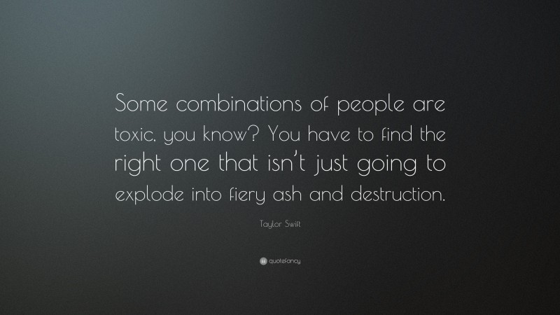 Taylor Swift Quote: “Some combinations of people are toxic, you know? You have to find the right one that isn’t just going to explode into fiery ash and destruction.”