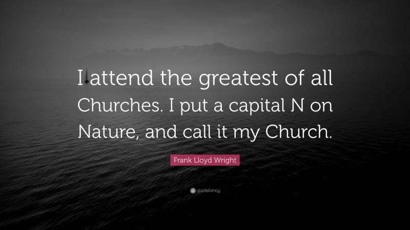 Frank Lloyd Wright Quote: “I attend the greatest of all Churches. I put a capital N on Nature, and call it my Church.”