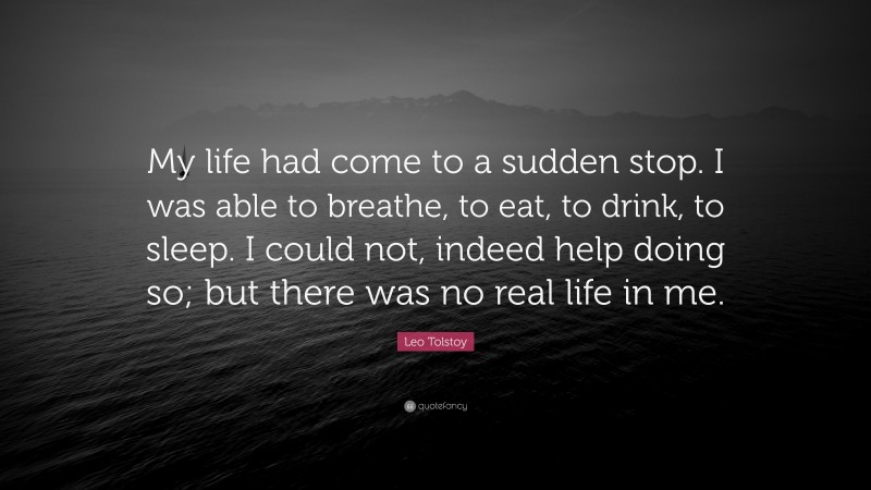 Leo Tolstoy Quote: “My life had come to a sudden stop. I was able to breathe, to eat, to drink, to sleep. I could not, indeed help doing so; but there was no real life in me.”