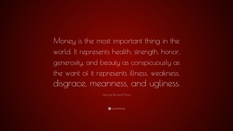 George Bernard Shaw Quote: “Money is the most important thing in the world. It represents health, strength, honor, generosity, and beauty as conspicuously as the want of it represents illness, weakness, disgrace, meanness, and ugliness.”