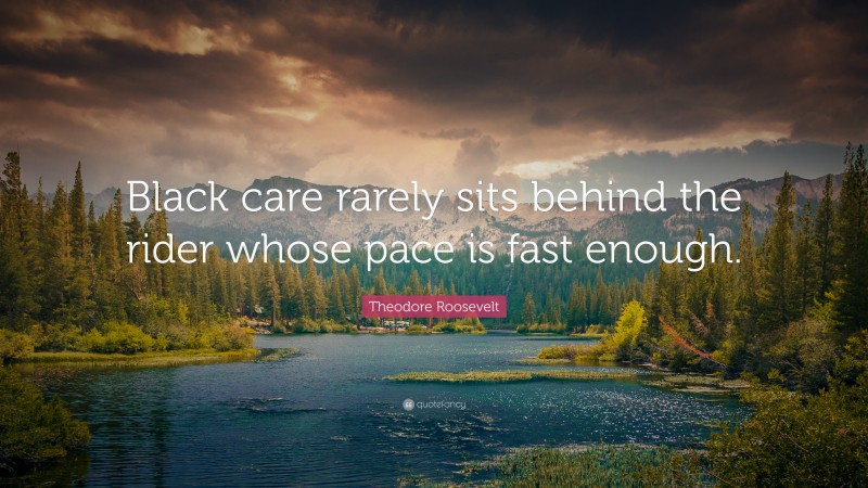 Theodore Roosevelt Quote: “Black care rarely sits behind the rider whose pace is fast enough.”