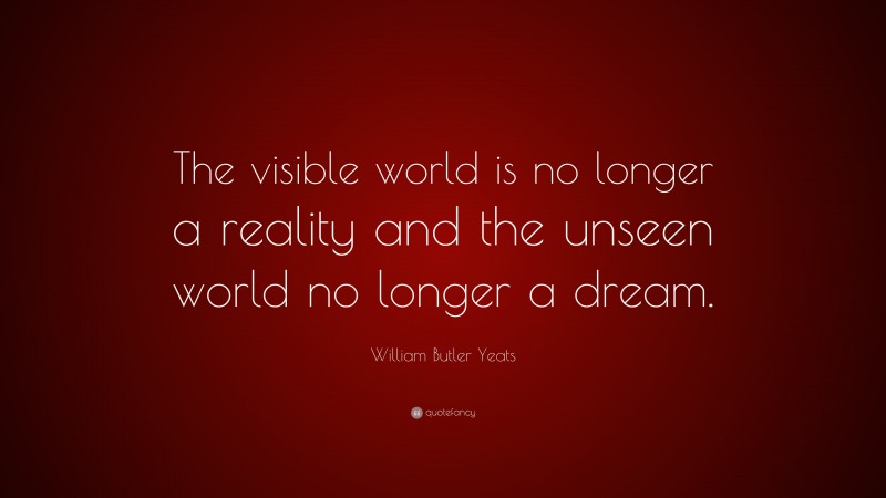 William Butler Yeats Quote: “The visible world is no longer a reality and the unseen world no longer a dream.”