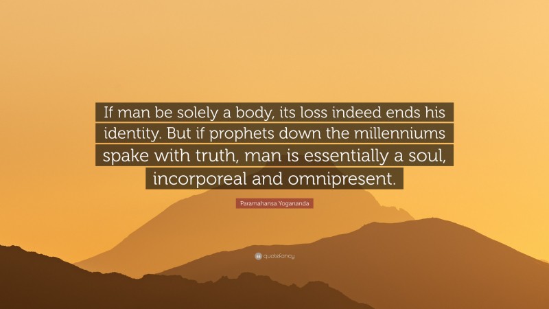 Paramahansa Yogananda Quote: “If man be solely a body, its loss indeed ends his identity. But if prophets down the millenniums spake with truth, man is essentially a soul, incorporeal and omnipresent.”
