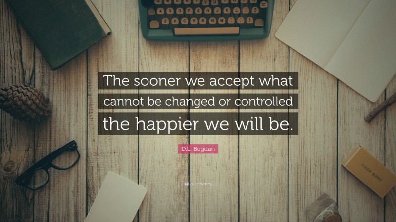 D.L. Bogdan Quote: “The sooner we accept what cannot be changed or controlled the happier we will be.”