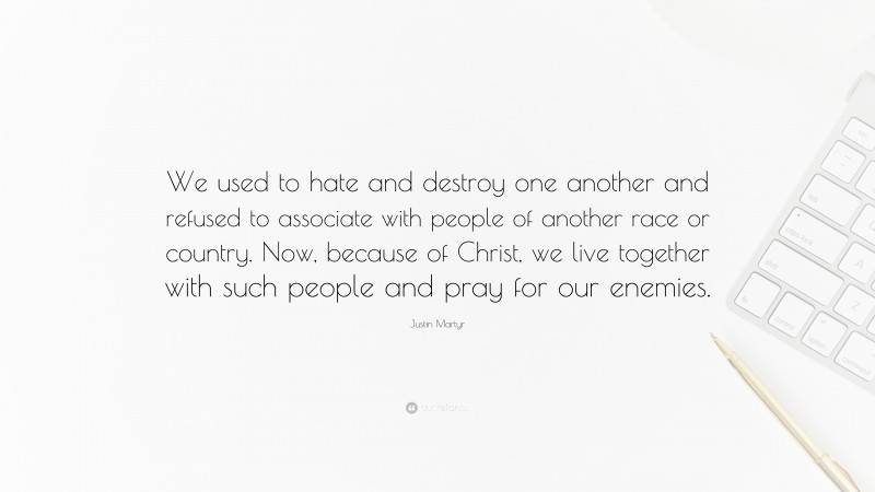 Justin Martyr Quote: “We used to hate and destroy one another and refused to associate with people of another race or country. Now, because of Christ, we live together with such people and pray for our enemies.”