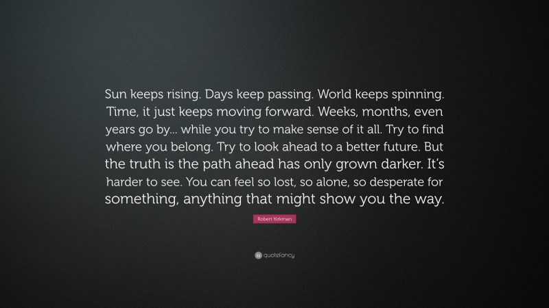 Robert Kirkman Quote: “Sun keeps rising. Days keep passing. World keeps spinning. Time, it just keeps moving forward. Weeks, months, even years go by... while you try to make sense of it all. Try to find where you belong. Try to look ahead to a better future. But the truth is the path ahead has only grown darker. It’s harder to see. You can feel so lost, so alone, so desperate for something, anything that might show you the way.”
