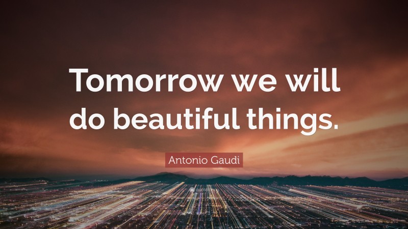 Antonio Gaudi Quote: “Tomorrow we will do beautiful things.”