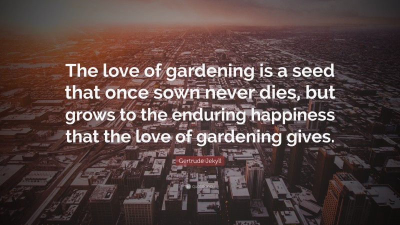 Gertrude Jekyll Quote: “The love of gardening is a seed that once sown never dies, but grows to the enduring happiness that the love of gardening gives.”