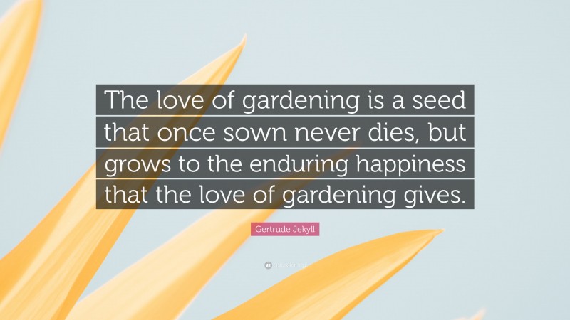 Gertrude Jekyll Quote: “The love of gardening is a seed that once sown never dies, but grows to the enduring happiness that the love of gardening gives.”