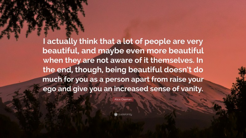 Alice Oseman Quote: “I actually think that a lot of people are very beautiful, and maybe even more beautiful when they are not aware of it themselves. In the end, though, being beautiful doesn’t do much for you as a person apart from raise your ego and give you an increased sense of vanity.”