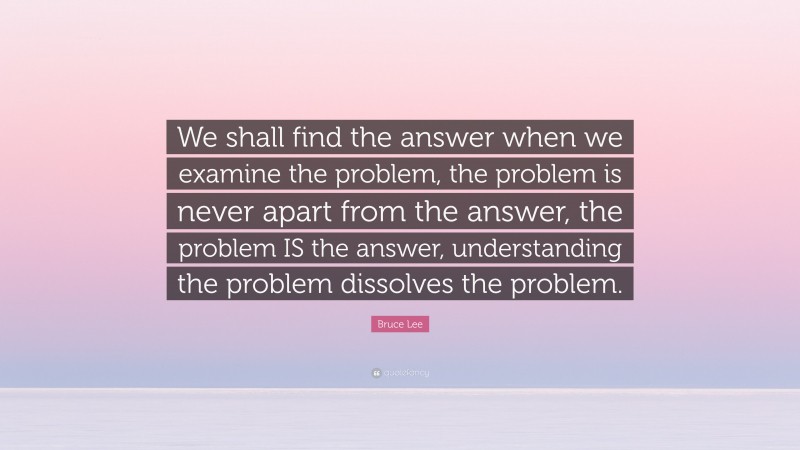 Bruce Lee Quote: “We shall find the answer when we examine the problem, the problem is never apart from the answer, the problem IS the answer, understanding the problem dissolves the problem.”
