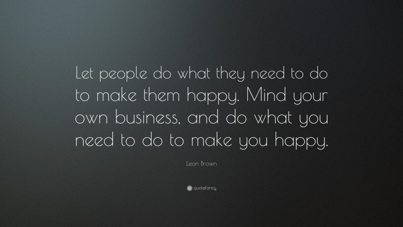 Leon Brown Quote: “Let people do what they need to do to make them happy. Mind your own business, and do what you need to do to make you happy.”