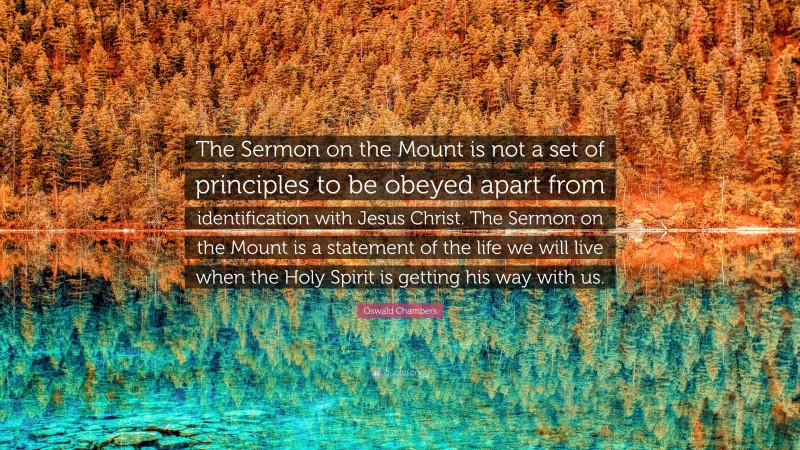 Oswald Chambers Quote: “The Sermon on the Mount is not a set of principles to be obeyed apart from identification with Jesus Christ. The Sermon on the Mount is a statement of the life we will live when the Holy Spirit is getting his way with us.”