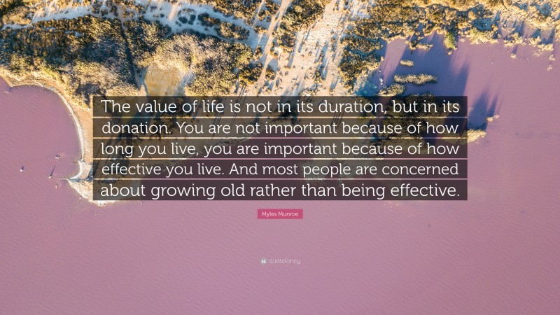 Myles Munroe Quote: “The value of life is not in its duration, but in its donation. You are not important because of how long you live, you are important because of how effective you live. And most people are concerned about growing old rather than being effective.”