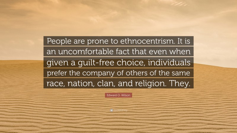 Edward O. Wilson Quote: “People are prone to ethnocentrism. It is an uncomfortable fact that even when given a guilt-free choice, individuals prefer the company of others of the same race, nation, clan, and religion. They.”