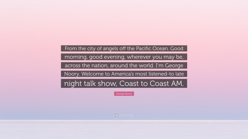 George Noory Quote: “From the city of angels off the Pacific Ocean. Good morning, good evening, wherever you may be, across the nation, around the world. I’m George Noory. Welcome to America’s most listened-to late night talk show, Coast to Coast AM.”
