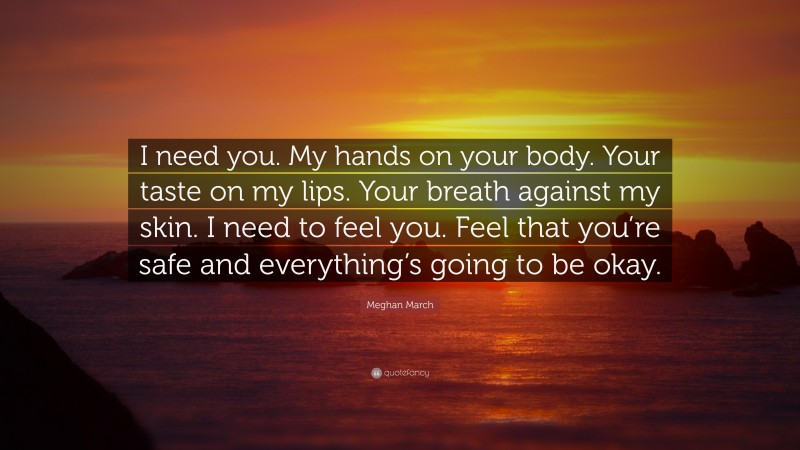 Meghan March Quote: “I need you. My hands on your body. Your taste on my lips. Your breath against my skin. I need to feel you. Feel that you’re safe and everything’s going to be okay.”