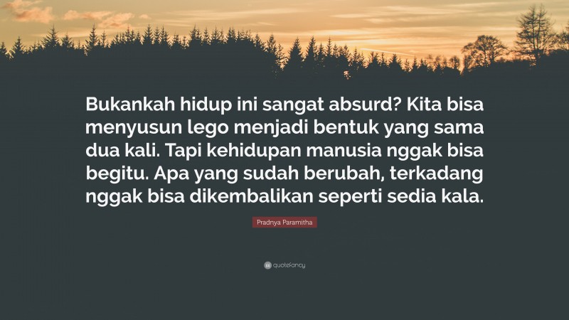 Pradnya Paramitha Quote: “Bukankah hidup ini sangat absurd? Kita bisa menyusun lego menjadi bentuk yang sama dua kali. Tapi kehidupan manusia nggak bisa begitu. Apa yang sudah berubah, terkadang nggak bisa dikembalikan seperti sedia kala.”