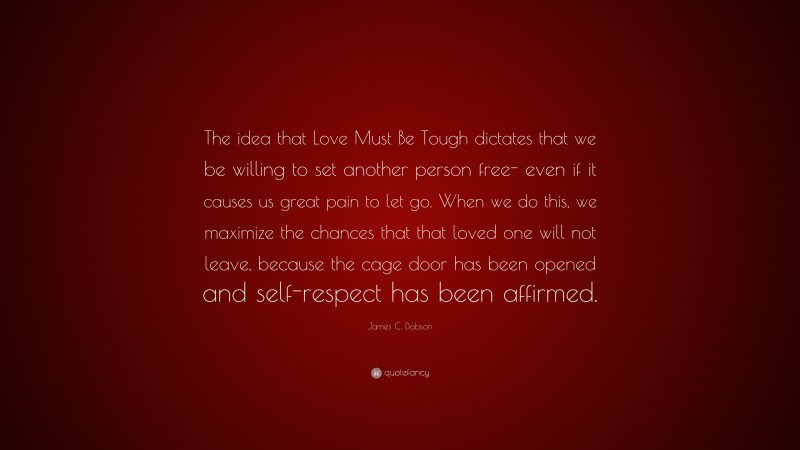James C. Dobson Quote: “The idea that Love Must Be Tough dictates that we be willing to set another person free- even if it causes us great pain to let go. When we do this, we maximize the chances that that loved one will not leave, because the cage door has been opened and self-respect has been affirmed.”