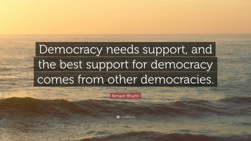 Benazir Bhutto Quote: “Democracy needs support, and the best support for democracy comes from other democracies.”