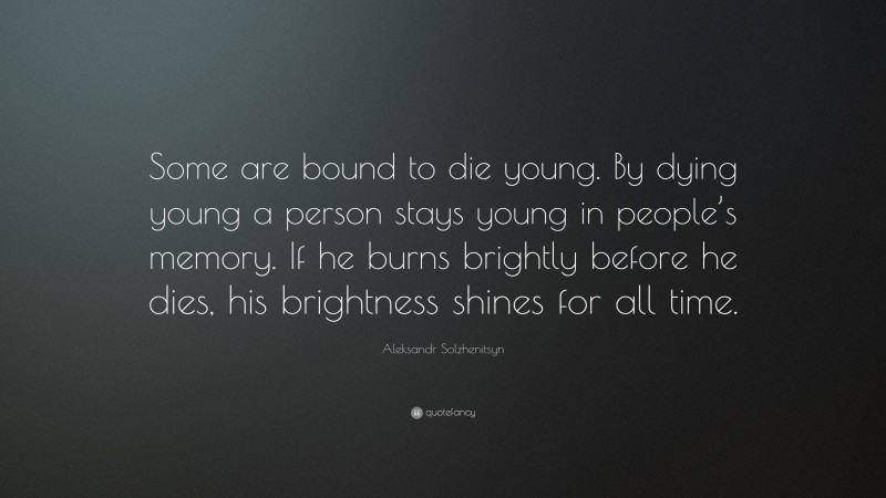 Aleksandr Solzhenitsyn Quote: “Some are bound to die young. By dying young a person stays young in people’s memory. If he burns brightly before he dies, his brightness shines for all time.”