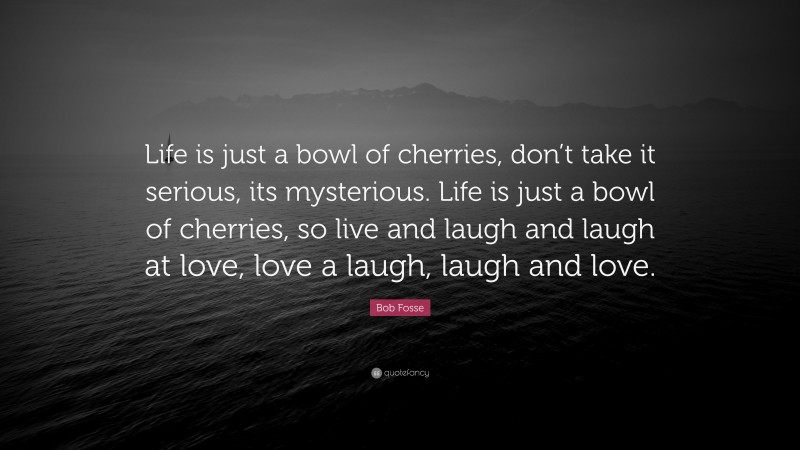 Bob Fosse Quote: “Life is just a bowl of cherries, don’t take it serious, its mysterious. Life is just a bowl of cherries, so live and laugh and laugh at love, love a laugh, laugh and love.”