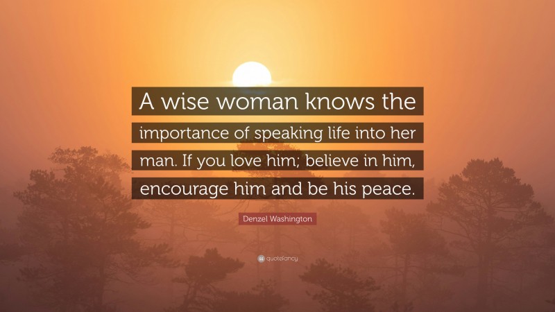 Denzel Washington Quote: “A wise woman knows the importance of speaking life into her man. If you love him; believe in him, encourage him and be his peace.”