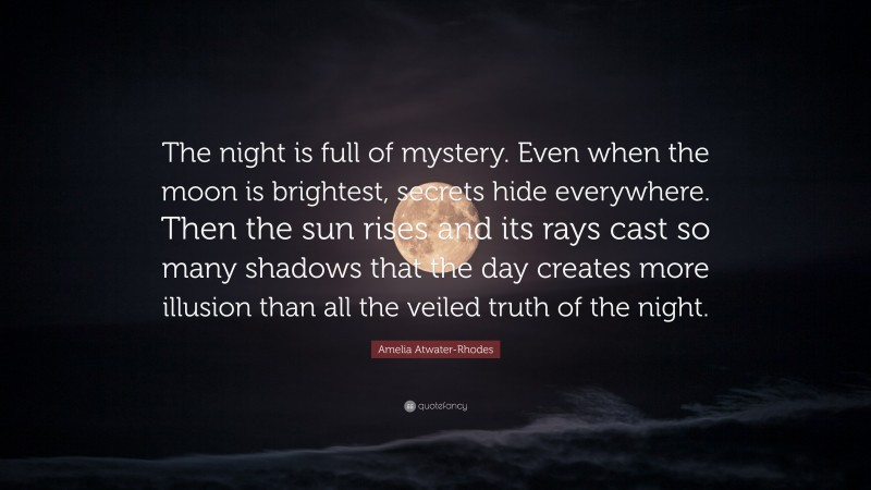 Amelia Atwater-Rhodes Quote: “The night is full of mystery. Even when the moon is brightest, secrets hide everywhere. Then the sun rises and its rays cast so many shadows that the day creates more illusion than all the veiled truth of the night.”