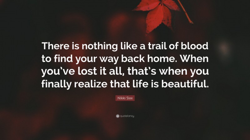 Nikki Sixx Quote: “There is nothing like a trail of blood to find your way back home. When you’ve lost it all, that’s when you finally realize that life is beautiful.”