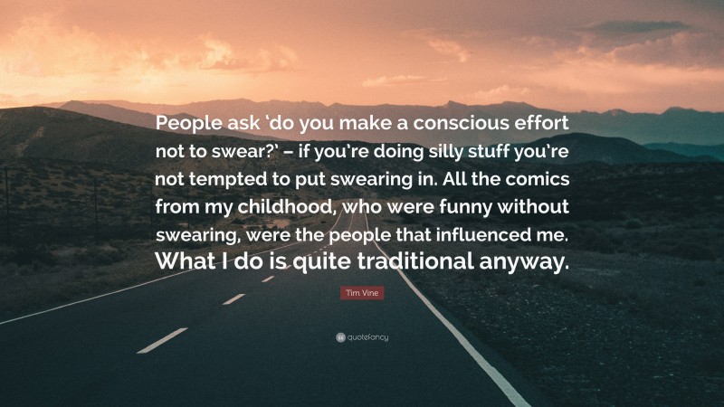 Tim Vine Quote: “People ask ‘do you make a conscious effort not to swear?’ – if you’re doing silly stuff you’re not tempted to put swearing in. All the comics from my childhood, who were funny without swearing, were the people that influenced me. What I do is quite traditional anyway.”