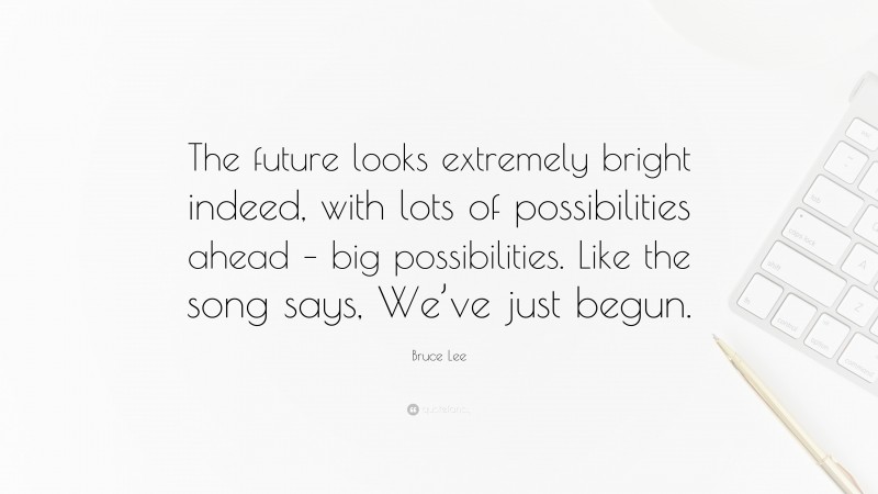 Bruce Lee Quote: “The future looks extremely bright indeed, with lots of possibilities ahead – big possibilities. Like the song says, We’ve just begun.”