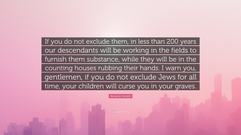 Benjamin Franklin Quote: “If you do not exclude them, in less than 200 years our descendants will be working in the fields to furnish them substance, while they will be in the counting houses rubbing their hands. I warn you, gentlemen, if you do not exclude Jews for all time, your children will curse you in your graves.”